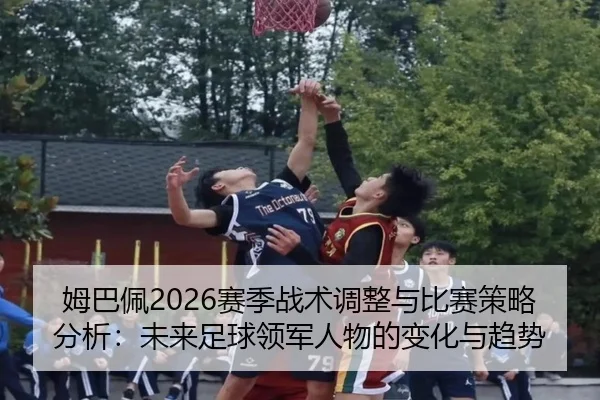姆巴佩2026赛季战术调整与比赛策略分析：未来足球领军人物的变化与趋势