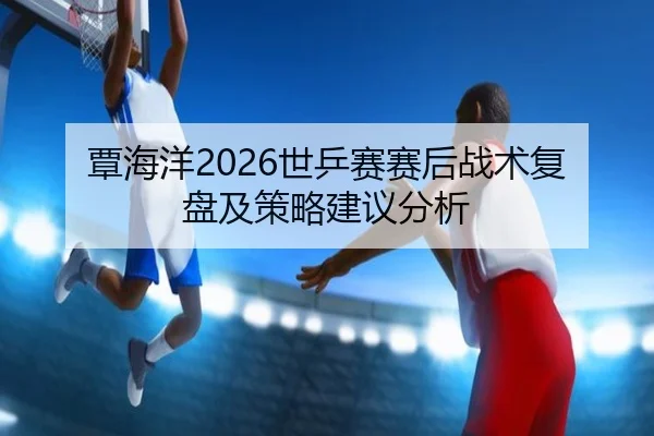 覃海洋2026世乒赛赛后战术复盘及策略建议分析